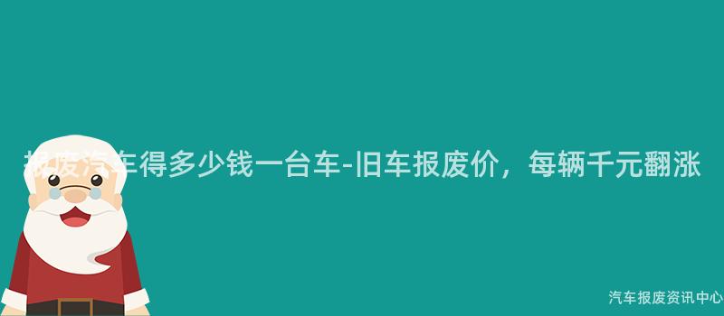 报废汽车得多少钱一台车-旧车报废价，每辆千元翻涨