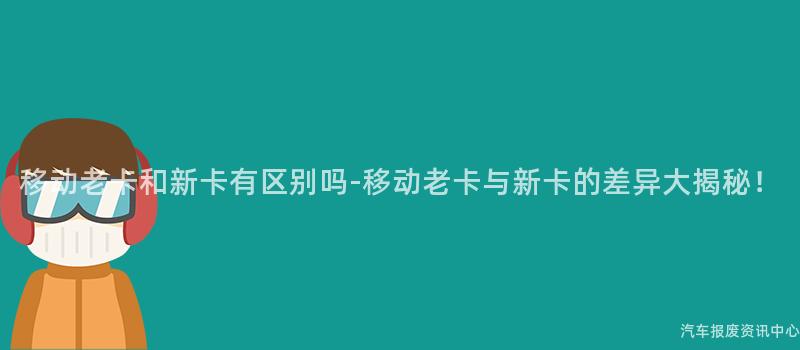 移动老卡和新卡有区别吗-移动老卡与新卡的差异大揭秘！