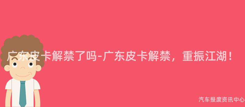 广东皮卡解禁了吗-广东皮卡解禁，重振江湖！