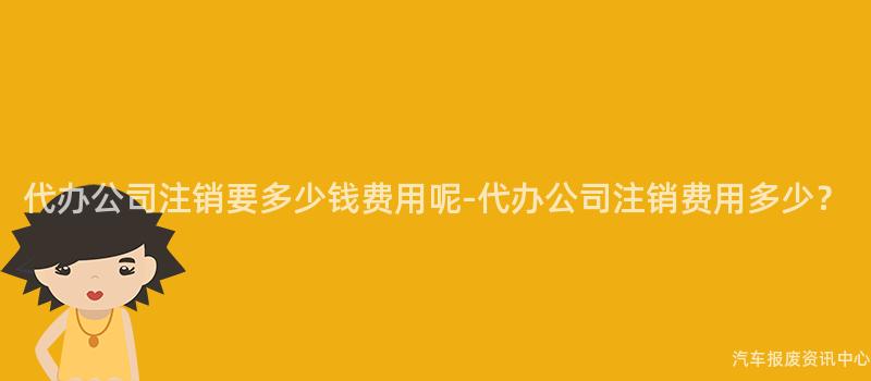 代办公司注销要多少钱费用呢-代办公司注销费用多少？