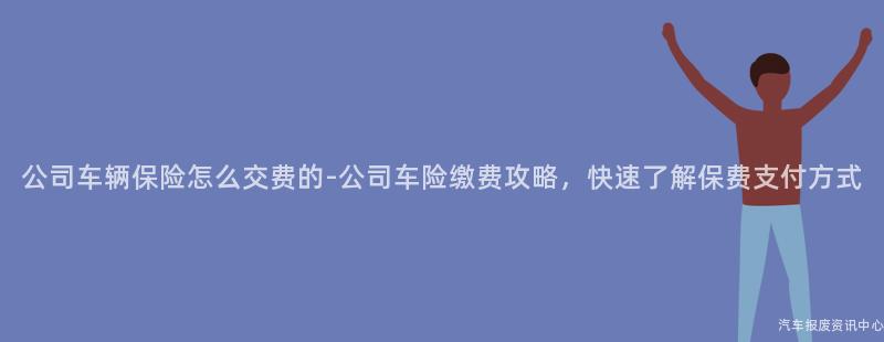 公司车辆保险怎么交费的-公司车险缴费攻略，快速了解保费支付方式
