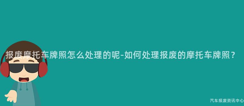 报废摩托车牌照怎么处理的呢-如何处理报废的摩托车牌照？