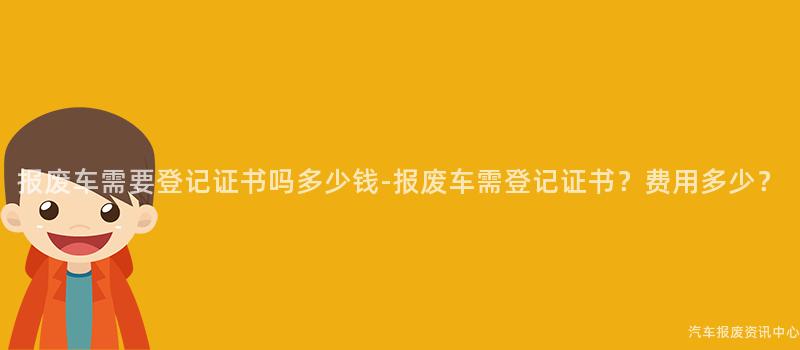 报废车需要登记证书吗多少钱-报废车需登记证书？费用多少？
