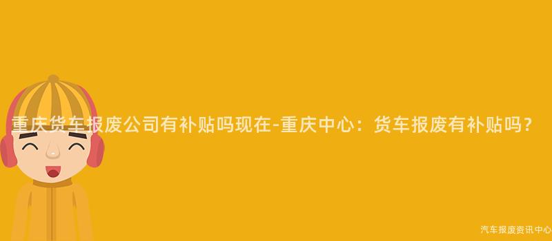 重庆货车报废公司有补贴吗现在-重庆中心：货车报废有补贴吗？
