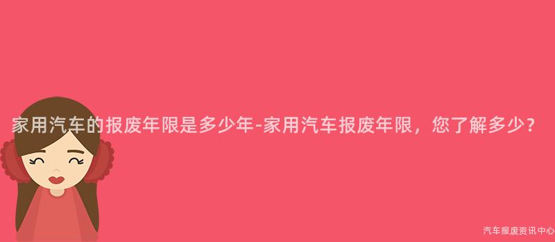 家用汽车的报废年限是多少年-家用汽车报废年限，您了解多少？
