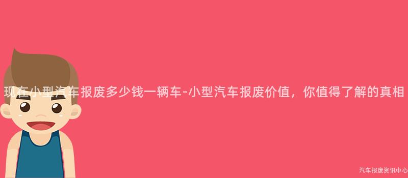 现在小型汽车报废多少钱一辆车-小型汽车报废价值，你值得了解的真相