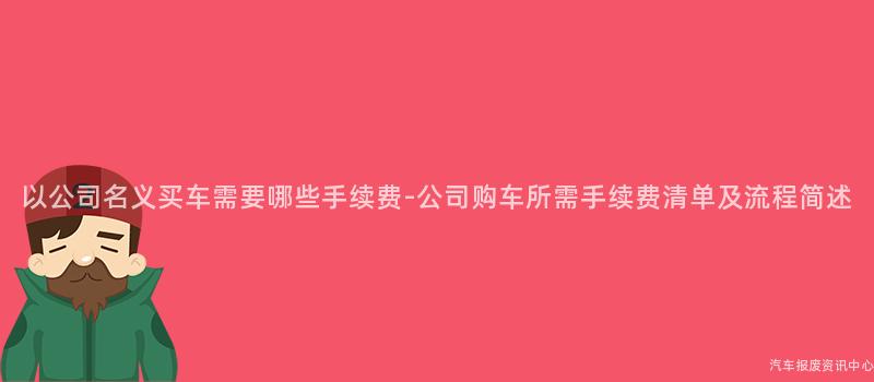 以公司名义买车需要哪些手续费-公司购车所需手续费清单及流程简述