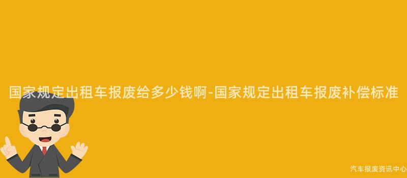 国家规定出租车报废给多少钱啊-国家规定出租车报废补偿标准