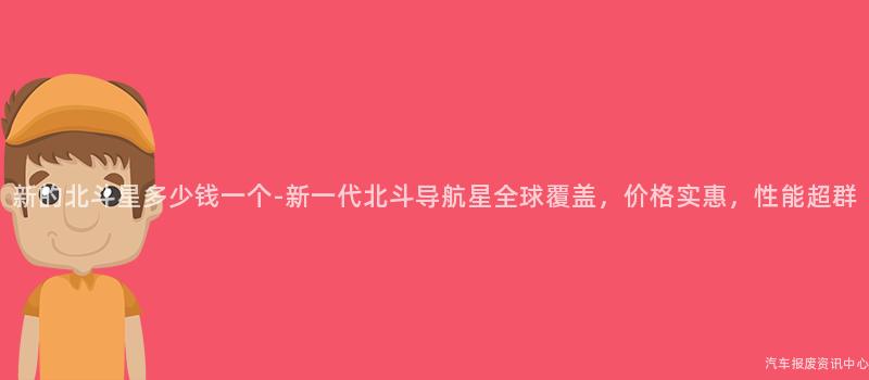 新的北斗星多少钱一个-新一代北斗导航星全球覆盖，价格实惠，性能超群