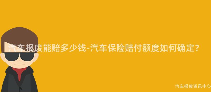 汽车报废能赔多少钱-汽车保险赔付额度如何确定？