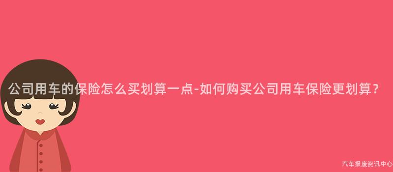 公司用车的保险怎么买划算一点-如何购买公司用车保险更划算？