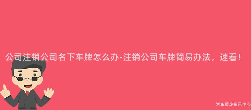公司注销公司名下车牌怎么办-注销公司车牌简易办法，速看！