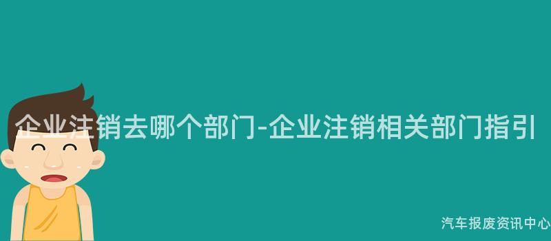 企业注销去哪个部门-企业注销相关部门指引