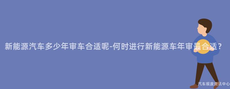 新能源汽车多少年审车合适呢-何时进行新能源车年审最合适？