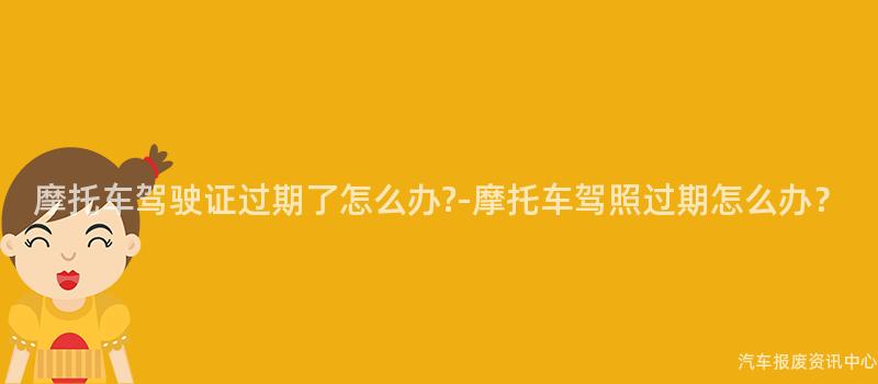 摩托车驾驶证过期了怎么办?-摩托车驾照过期怎么办？