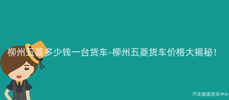 柳州五菱多少钱一台货车-柳州五菱货车价格大揭秘！