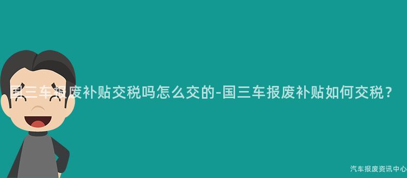 国三车报废补贴交税吗怎么交的-国三车报废补贴如何交税？