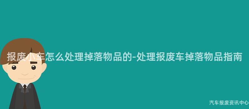报废小车怎么处理掉落物品的-处理报废车掉落物品指南