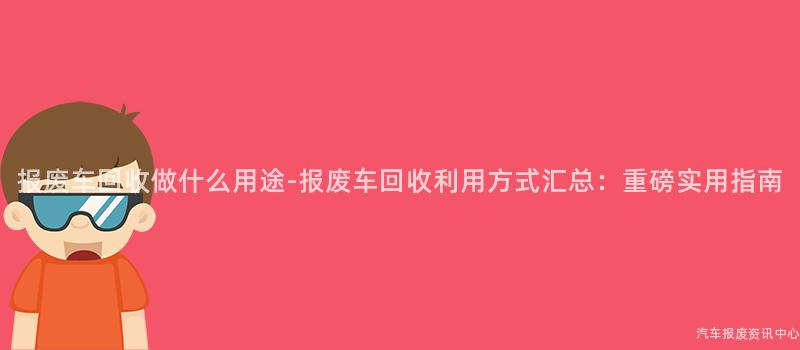 报废车回收做什么用途-报废车回收利用方式汇总：重磅实用指南