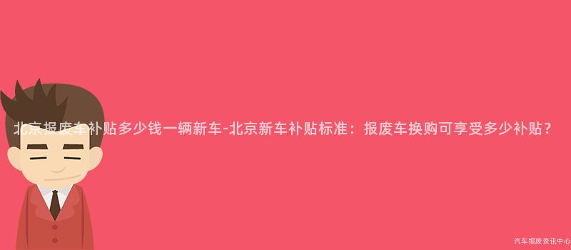 北京报废车补贴多少钱一辆新车-北京新车补贴标准：报废车换购可享受多少补贴？