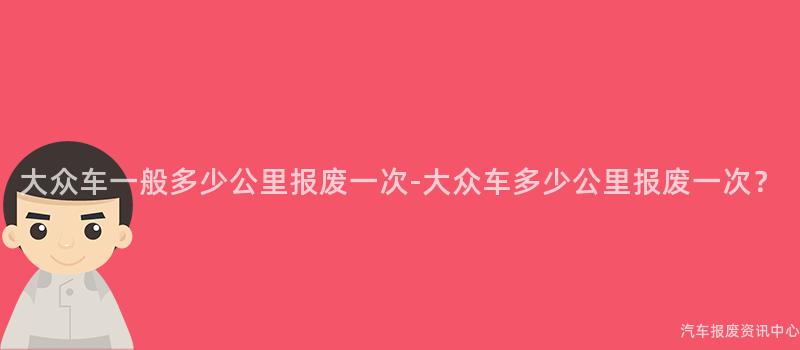 大众车一般多少公里报废一次-大众车多少公里报废一次？