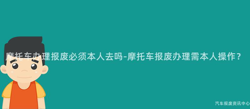 摩托车办理报废必须本人去吗-摩托车报废办理需本人操作？