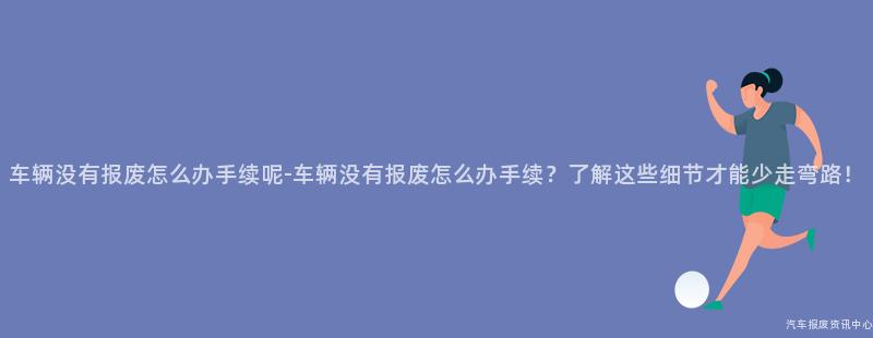 车辆没有报废怎么办手续呢-车辆没有报废怎么办手续？了解这些细节才能少走弯路！