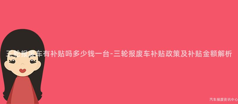 三轮报废车有补贴吗多少钱一台-三轮报废车补贴政策及补贴金额解析