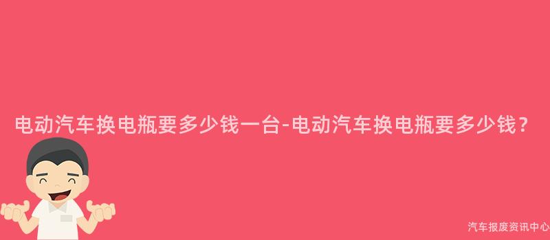 电动汽车换电瓶要多少钱一台-电动汽车换电瓶要多少钱？