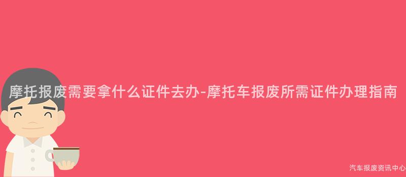 摩托报废需要拿什么证件去办-摩托车报废所需证件办理指南
