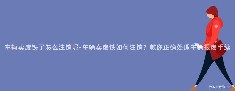 车辆卖废铁了怎么注销呢-车辆卖废铁如何注销？教你正确处理车辆报废手续