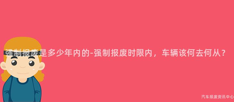 强制报废是多少年内的-强制报废时限内，车辆该何去何从？