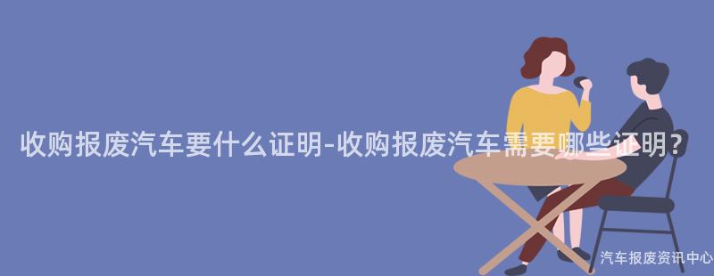 收购报废汽车要什么证明-收购报废汽车需要哪些证明？