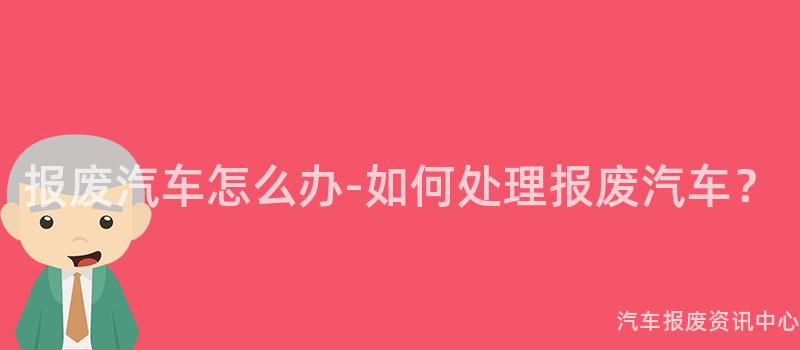 报废汽车怎么办-如何处理报废汽车？
