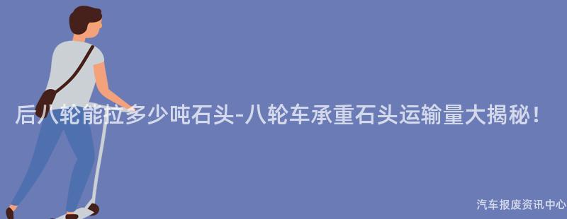 后八轮能拉多少吨石头-八轮车承重石头运输量大揭秘！