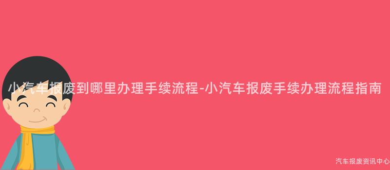 小汽车报废到哪里办理手续流程-小汽车报废手续办理流程指南