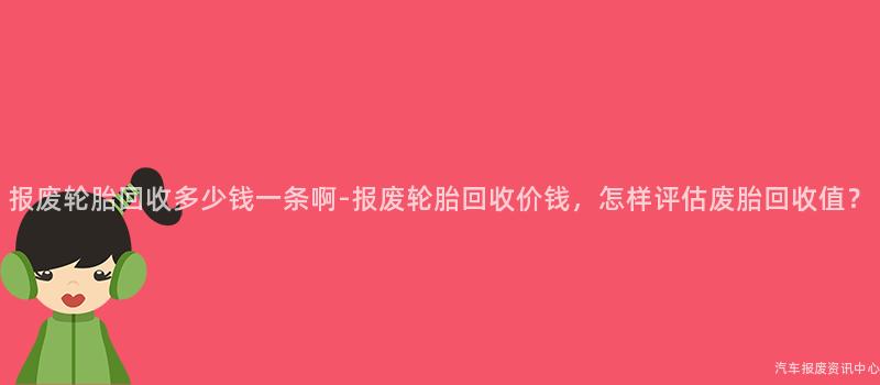 报废轮胎回收多少钱一条啊-报废轮胎回收价钱，怎样评估废胎回收值？