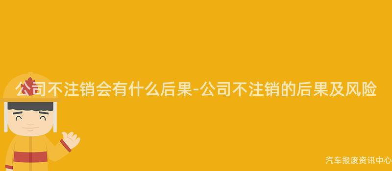 公司不注销会有什么后果-公司不注销的后果及风险