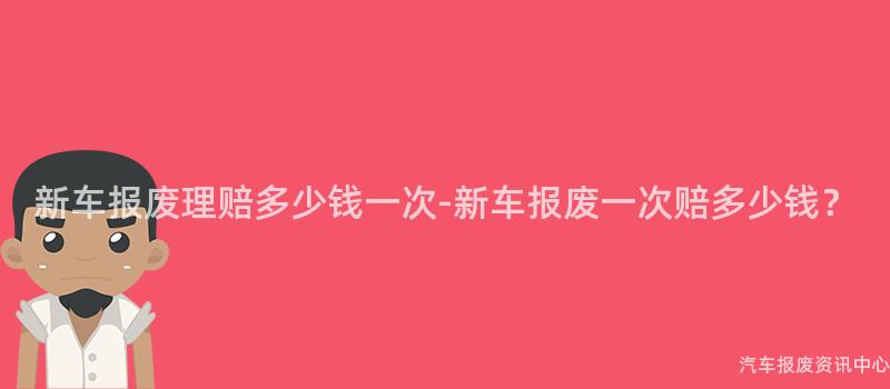 新车报废理赔多少钱一次-新车报废一次赔多少钱？