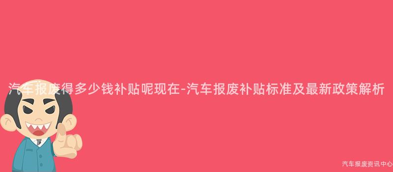 汽车报废得多少钱补贴呢现在-汽车报废补贴标准及最新政策解析