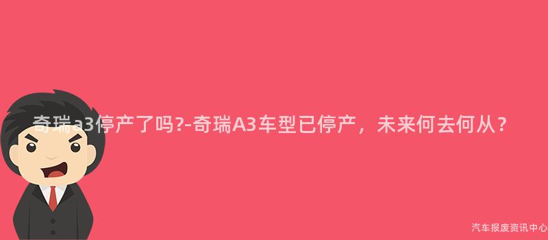奇瑞a3停产了吗?-奇瑞A3车型已停产，未来何去何从？