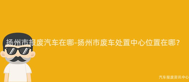 扬州市报废汽车在哪-扬州市废车处置中心位置在哪？