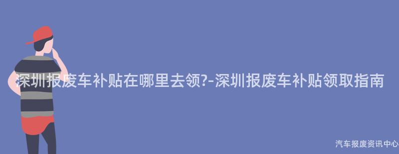深圳报废车补贴在哪里去领?-深圳报废车补贴领取指南
