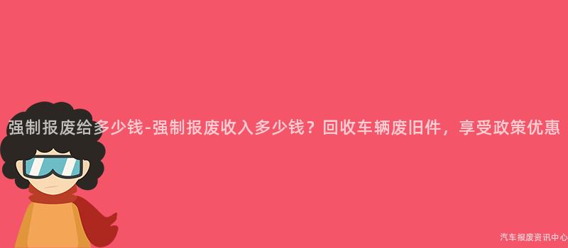 强制报废给多少钱-强制报废收入多少钱？回收车辆废旧件，享受政策优惠