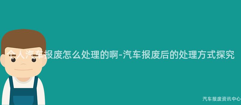 个人汽车报废怎么处理的啊-汽车报废后的处理方式探究
