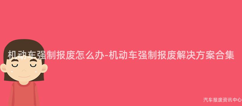 机动车强制报废怎么办-机动车强制报废解决方案合集
