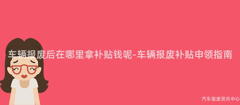 车辆报废后在哪里拿补贴钱呢-车辆报废补贴申领指南