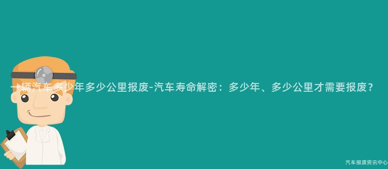 一辆汽车多少年多少公里报废-汽车寿命解密：多少年、多少公里才需要报废？