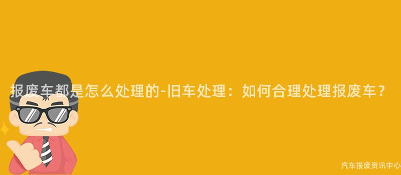 报废车都是怎么处理的-旧车处理：如何合理处理报废车？