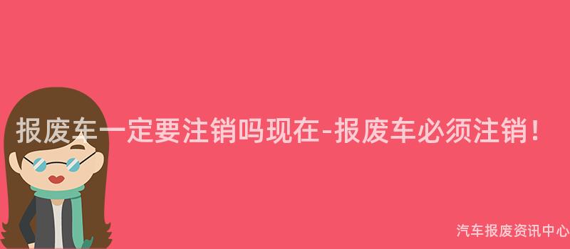报废车一定要注销吗现在-报废车必须注销！